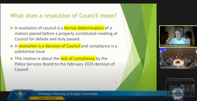 A screenshot from the Waterloo Region council meeting on October 18th. on the right is Councilor Deutschmann in his little remote-box, and below him, a camera feed of council chambers. in the left is the text "What does a resolution of Council mean? 1. A resolution of council is a formal determination of a motion placed before a properly constituted meeting of council for debate and is duly passed. 2. A resolution is a decision of Council and compliance is a substantial issue. 3. This motion is about the lack of compliance by the Police services Board to the February 2023 decision of Council."