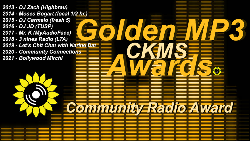Golden MP3 CKMS Awards | Community Radio Award | 2013 - DJ Zach (Haighbrau) | 2014 - Moses Bogart (local 1/2 hr.) | 2015 - DJ Carmelo (fresh 5) | 2016 - DJ JD (TUSP) | 2017 - Mr. K (MyAudioFace) | 2018 - 3 nines Radio (LTA) | 2019 - Let's Chit Chat with Narine Dat | 2020 - Community Connections | 2021 - Bollywood Mirchi (golden letters on a background representing a digital VU meter, with the CKMS sunflower logo at the top left above previous years winners)