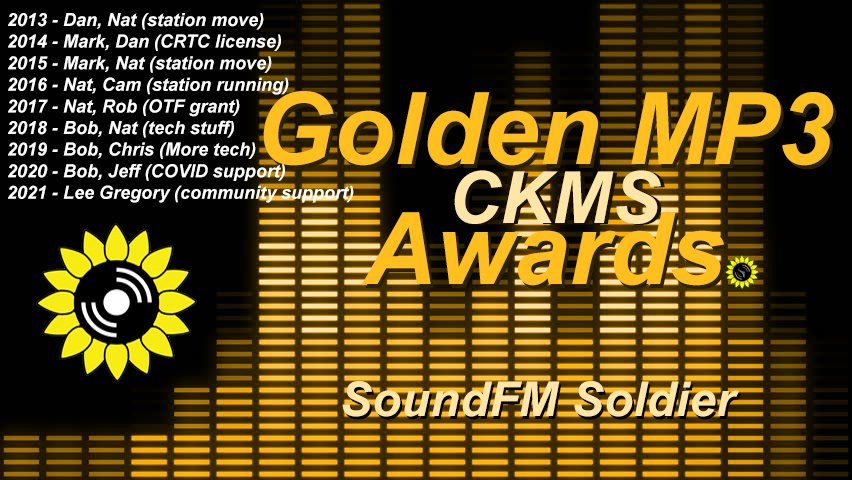 Golden MP3 CKMS Awards - SoundFM Soldier | 2013 - Dan, Nat (station move) | 2014 - Mark, Dan (CRTC license) | 2015 - Mark, Nat (station move) | 2016 - Nat, Cam (station running) | 2017 - Nat, Rob (OTF grant) | 2018 - Bob, Nat (tech stuff) | 2019 - Bob, Chris (more tech) | 2020 - Bob, Jeff (Covid support) | 2021 - Lee Gregory (community support) (golden letters on a background representing a digital VU meter, with the CKMS sunflower logo at the top left above previous years winners)
