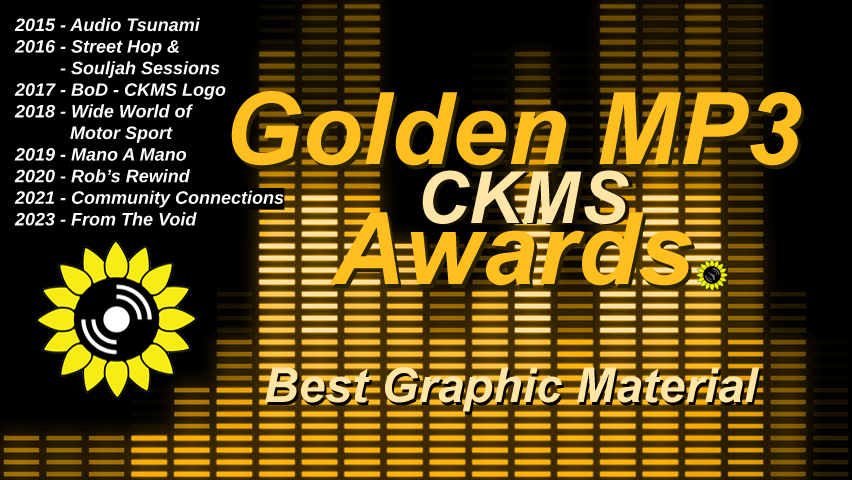 Golden MP3 CKMS Awards | Best Graphic Material | 2015 - Audio Tsunami | 2016 - Street Hop & Souljah Sessions | 2017 - BoD - CKMS Logo | 2018 - Wide World of Motor Sport | 2019 - Mano A Mano | 2020 - Rob's Rewind | 2021 - Community Connections | 2023 - From The Void