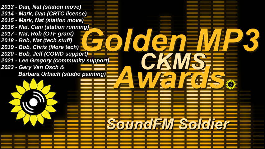 Golden MP3 CKMS Awards | SoundFM Soldier | 2013 - Dan, Nat (station move) | 2014 | Mark, Dan (CRTC license) | 2015 - Mark, Nat (station move) | 2016 - Nat, Cam (station running) | 2017 - Nat, Rob (OTF grant) | 2018 - Bob, Nat (tech stuff) | 2019 - Bob, Chris (more tech) | 2020 - Bob, Jeff (COVID support) | 2021 - Lee Gregory (community support) | 2023 - Gary Van Osch & Barbara Urbach (studio painting)