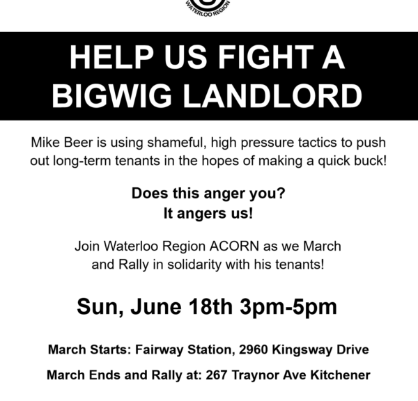 A poster reading "HELP US FIGHT A BIGWIG LANDLORD Mike Beer is using shameful, high pressure tactics to push out long-term tenants in the hopes of making a quick buck! Does this anger you? It angers us! Join Waterloo Region ACORN as we March and Rally in solidarity with his tenants! Sun, June 18th 3pm-5pm March Starts: Fairway Station, 2960 Kingsway Drive March Ends and Rally at: 267 Traynor Ave Kitchener kw@acorncanada.org @waterlooaregionacorn www.acorncanada.org "
