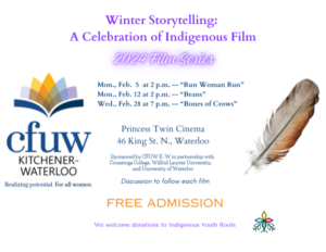 Winter Storytelling: A Celebration of Indigenous Film | 2024 Film Series | Mon Feb 5 at 2pm - Run Woman Run | Mon Feb 12 at 2pm - Beans | Wed Feb 28 at 7pm - Bones of Crows | Princess Twin Cinema | 46 King St. N. Waterloo | Sponsored by CFUW-KW in partnership with Conestoga College, Wilfrid Laurier University, and University of Waterloo | Discussion to follow each film | FREE ADMISSION | We welcome donations to Indigenous Youth Roots (logo of CFUW-KW on the left, a single feather on the right, and logo of Indigenous Youth Roots at the bottom)