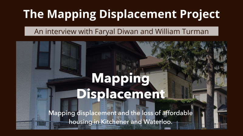 A poster with a brown background with white bold text at the top: "The Mapping Displacement Project". Below the text continues "An interview with Faryal Diwan and William Turman. Below that is a picture of a fenced off house that is set for demolition. On the picture is the bold text "Mapping displacement", followed by "Mapping displacement and the loss of affordable housing in Kitchener and Waterloo