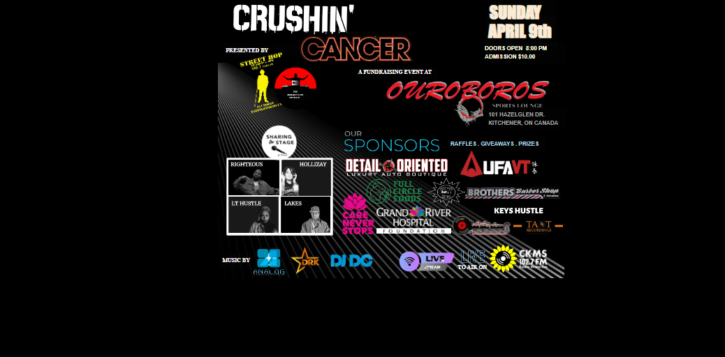 Crushin' Cancer | Sunday April 9th | Doors open 8:00pm | Admission $10 | A fundraising event at Ouroboros Sports Lounge | 101 Hazelglen Dr. Kitchener, ON Canada | Presented by: Street Hop | Sharing the Stage: Righteous, Hollizay, Lt. Hustle, Lakes | Music by: Analog, DRK, DJ DC, Live To Air on CKMS-FM 102.7 | Our sponsors: Detail Oriented, UFAVT, Full Circle Foods, Brothers Barber Shop, Care Never Stops, Grand River Hospital Foundation
