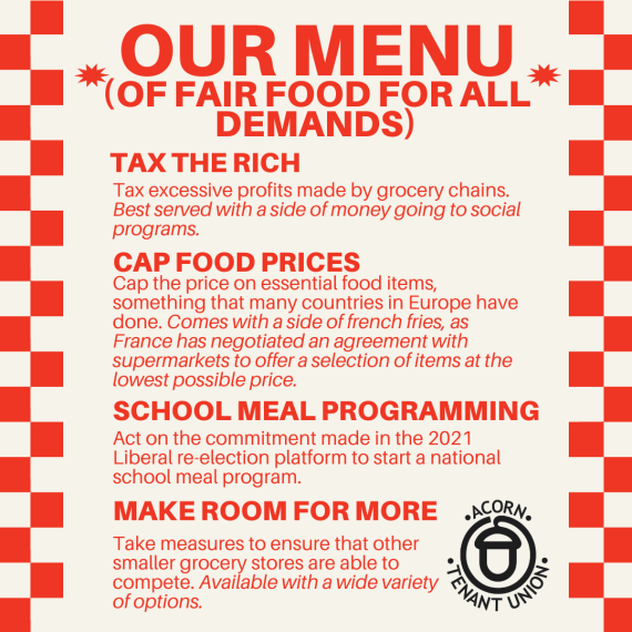 The protest poster for the February 10th day of action from ACORN. The red text on white background is surrounded with a red and white checkered pattern, resembling a menu at a diner. OUR MENU (OF FAIR FOOD FOR ALL DEMANDS) TAX THE RICH Tax excessive profits made by grocery chains. Best sewed with a side of money going to social programs. CAP FOOD PRICES Cap the price on essential food items, something that many countries in Europe have done. Comes with a side of french fries, as France has negotiated an agreement with supermarkets to offer a selection of items at the lowest possible price. SCHOOL MEAL PROGRAMMING Act on the commitment made in the 2021 Liberal re-election platform to start a national school meal program. MAKE ROOM FOR MORE Take measures to ensure that other smaller grocery stores are able to compete. Available with a wide variety of options.