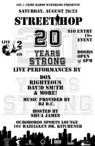 102.7 CKMS Radio Waterloo presents | Saturday, 26 August 2023 | Street Hop
20 Years Strong | $10 Entry | 19+ Event | Live 2 Air | Doors Open 8pm | Live performances by | Dox | Righteous | Dav!d Sm!th | & more! | Music provided by DJ D.C. | Hosted by Shua James | Ouroboros Sports Lounge | 101 Hazelglen Drive, Kitchener