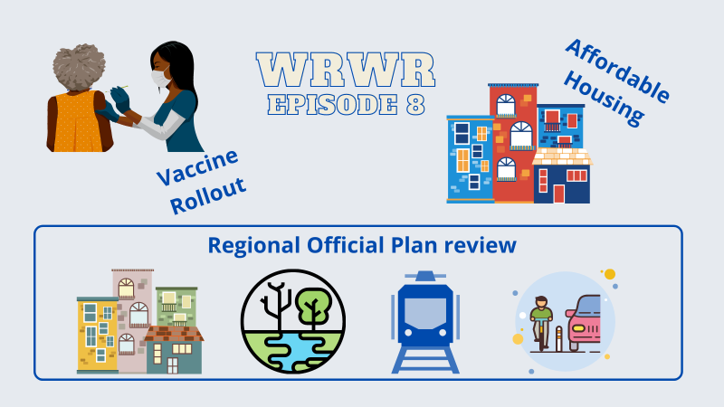 Image for the Waterloo Region Weekly Roundup episode 8 on CKMS. Grey background with stylized "WRWR Episode 8" in the middle of the image with a Black nurse giving a needle to a Black woman on the right, with the words "Vaccine Rollout" beside. On the right an illustration of housing with the words "Affordable Housing". Below the title, the words "Regional Official Plan review" with illustrations of some housing, a wooded stream, a local transit train, and a person on abike and acar on the same space divided by a bollard.