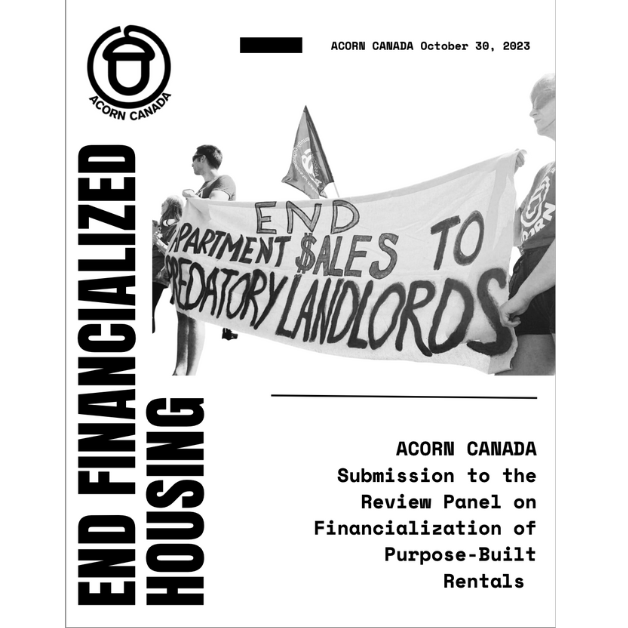 The cover image for ACORN Canada's submission the the National Housing Council. A white background with Black ink. The ACORN Canada logo (an acorn) with the text at the top reading "ACORN CANADA October 30th 2023". There is a picture of folks holding a banner reading "End Apartment Sales To Predatory Landlords" On the left side text reading up the page "End Financialized Housing". And the text on the bottom right "ACORN CANADA Submission to the Review Panel on Financialization of Purpose-Built Rentals"