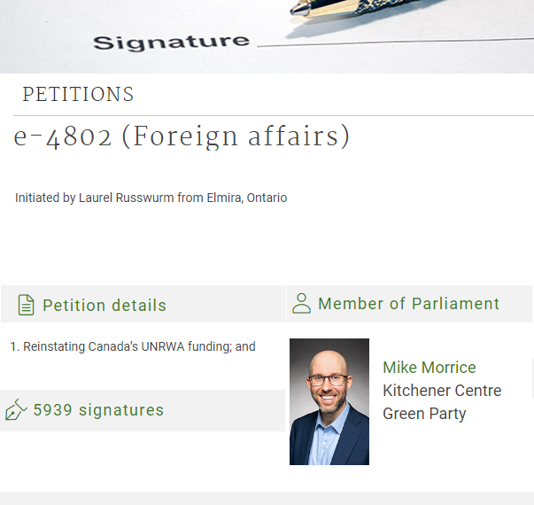 An edited screenshot of ourcommons.ca petition e-4802, with the word signature and the tip of a pen at the top, and the following text:" PETITIONS e-4802 (Foreign affairs) Keywords Gaza, Humanitarian assistance and workers, Palestine, United Nations Relief and Works Agency for Palestine Refugees in the Near East E-petition Initiated by Laurel Russwurm from Elmira, Ontario Original language of petition: English Petition details 1. Reinstating Canada’s UNRWA funding; and Member of Parliament" With a Photo of Mike Morrice, then back to text "Mike Morrice Kitchener Centre Green Party Caucus Ontario 5939 signatures"