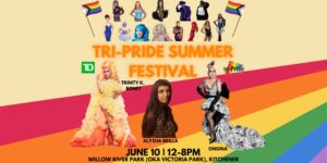 TRI-PRIDE SUMMER FESTIVAL | Trinity K. Bonet | Alysha Brilla | Ongina | June 10 | 12-8pm | Willow River Park (OKA Victoria Park), Kitchener (small pictures of performers  above the lettering, larger pictures of headline performers between the top lettering and bottom lettering, all over a Pride Rainbow appearing to sweep from the right to the left)
